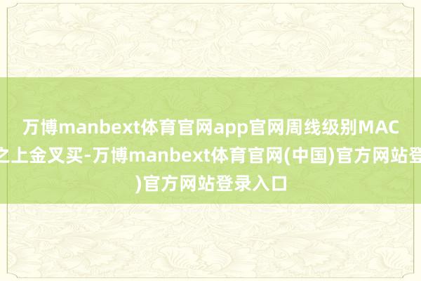 万博manbext体育官网app官网周线级别MACD零轴之上金叉买-万博manbext体育官网(中国)官方网站登录入口
