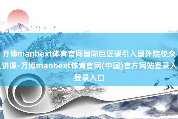 万博manbext体育官网国际巨匠课引入国外院校众人讲课-万博manbext体育官网(中国)官方网站登录入口