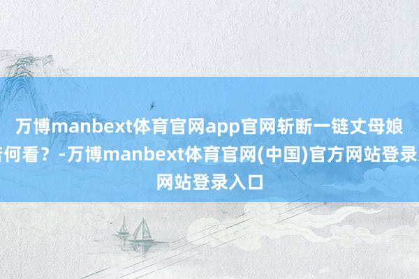 万博manbext体育官网app官网斩断一链丈母娘们若何看？-万博manbext体育官网(中国)官方网站登录入口