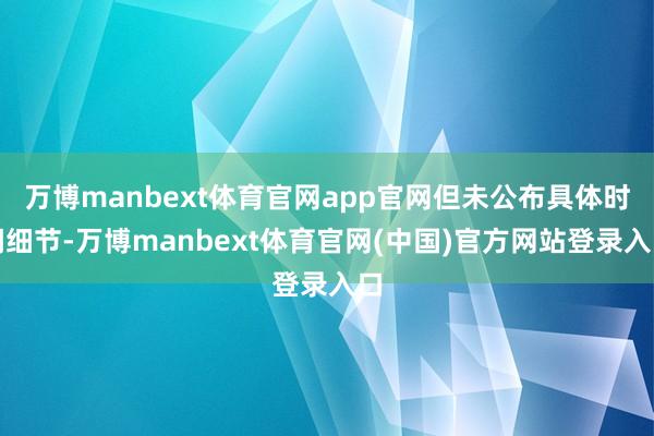 万博manbext体育官网app官网但未公布具体时间细节-万博manbext体育官网(中国)官方网站登录入口