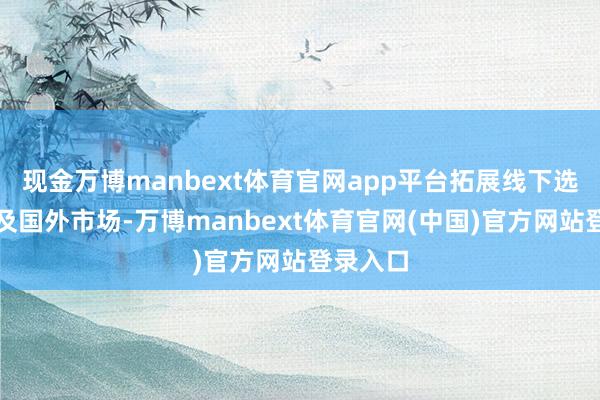 现金万博manbext体育官网app平台拓展线下选品中心及国外市场-万博manbext体育官网(中国)官方网站登录入口