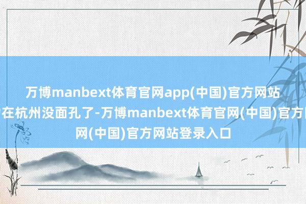 万博manbext体育官网app(中国)官方网站　　“主如果因为在杭州没面孔了-万博manbext体育官网(中国)官方网站登录入口