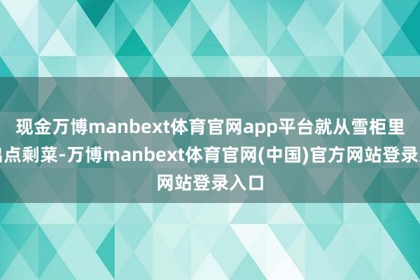 现金万博manbext体育官网app平台就从雪柜里翻出点剩菜-万博manbext体育官网(中国)官方网站登录入口