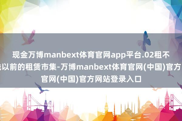现金万博manbext体育官网app平台.02租不到理念念价钱以前的租赁市集-万博manbext体育官网(中国)官方网站登录入口