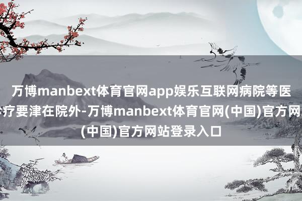 万博manbext体育官网app娱乐互联网病院等医疗主体的诊疗要津在院外-万博manbext体育官网(中国)官方网站登录入口