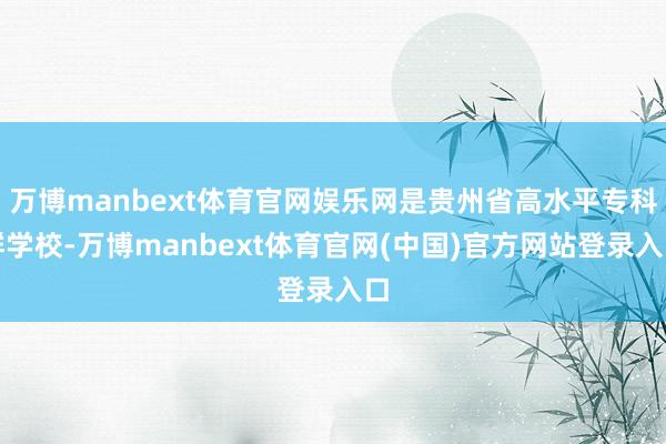 万博manbext体育官网娱乐网是贵州省高水平专科群学校-万博manbext体育官网(中国)官方网站登录入口