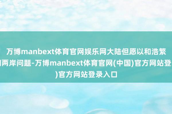 万博manbext体育官网娱乐网大陆但愿以和浩繁式顾问两岸问题-万博manbext体育官网(中国)官方网站登录入口