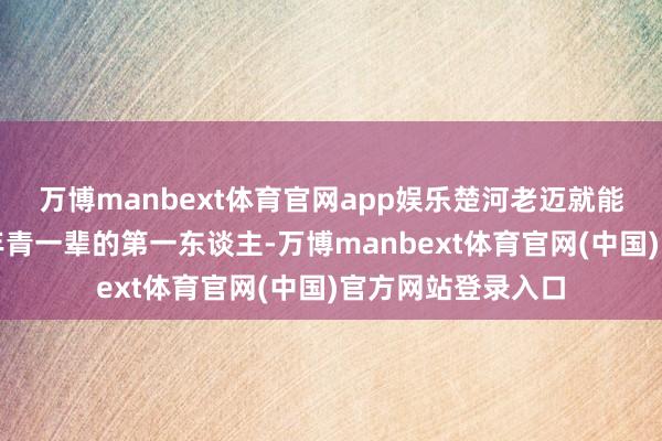 万博manbext体育官网app娱乐楚河老迈就能成为我们眷属中年青一辈的第一东谈主-万博manbext体育官网(中国)官方网站登录入口