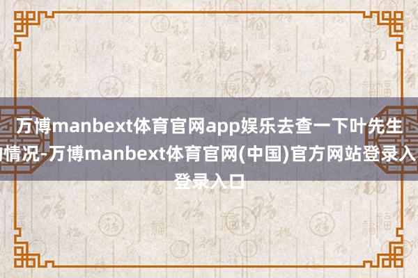 万博manbext体育官网app娱乐去查一下叶先生的情况-万博manbext体育官网(中国)官方网站登录入口