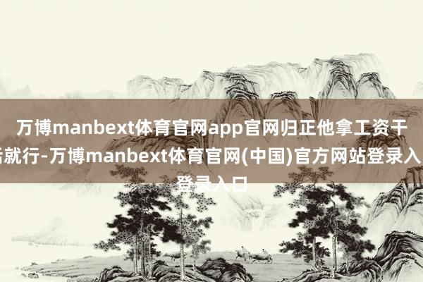 万博manbext体育官网app官网归正他拿工资干活就行-万博manbext体育官网(中国)官方网站登录入口