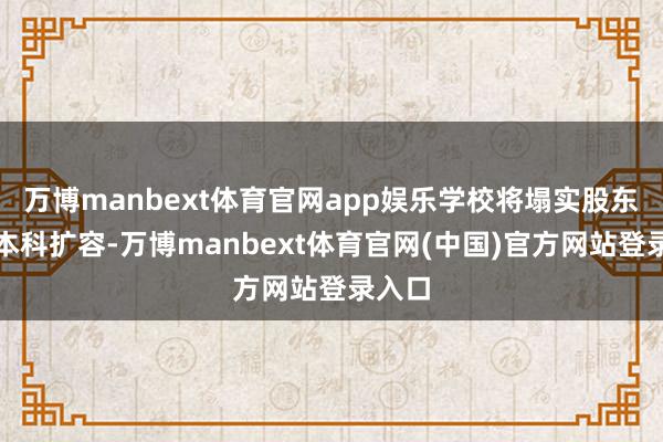 万博manbext体育官网app娱乐学校将塌实股东优质本科扩容-万博manbext体育官网(中国)官方网站登录入口