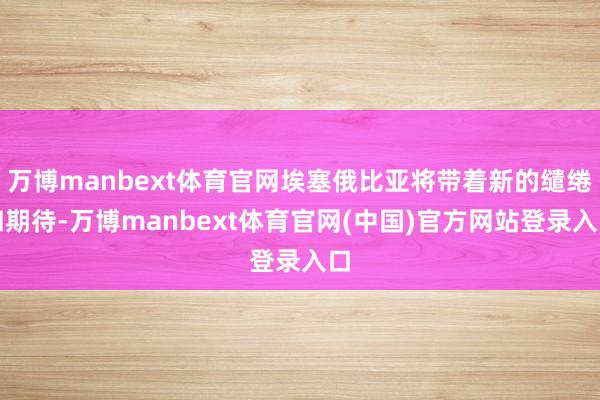 万博manbext体育官网埃塞俄比亚将带着新的缱绻和期待-万博manbext体育官网(中国)官方网站登录入口