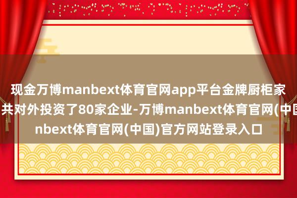 现金万博manbext体育官网app平台金牌厨柜家居科技股份有限公司共对外投资了80家企业-万博manbext体育官网(中国)官方网站登录入口