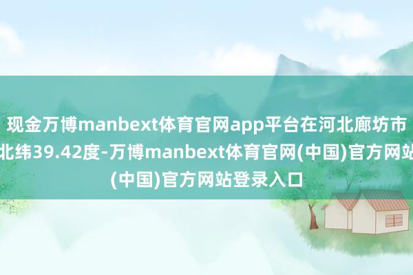 现金万博manbext体育官网app平台在河北廊坊市永清县（北纬39.42度-万博manbext体育官网(中国)官方网站登录入口