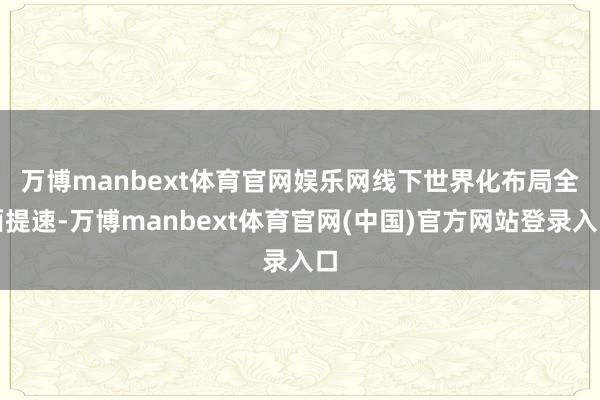 万博manbext体育官网娱乐网　　线下世界化布局全面提速-万博manbext体育官网(中国)官方网站登录入口
