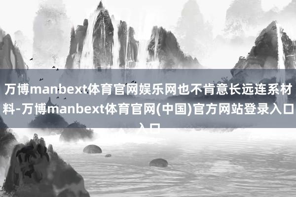 万博manbext体育官网娱乐网也不肯意长远连系材料-万博manbext体育官网(中国)官方网站登录入口