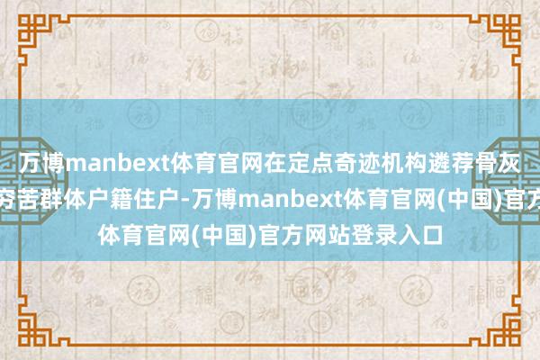 万博manbext体育官网在定点奇迹机构遴荐骨灰格位安葬的非穷苦群体户籍住户-万博manbext体育官网(中国)官方网站登录入口