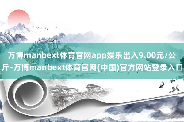 万博manbext体育官网app娱乐出入9.00元/公斤-万博manbext体育官网(中国)官方网站登录入口
