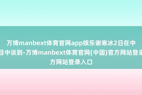 万博manbext体育官网app娱乐谢寒冰2日在中天节目中谈到-万博manbext体育官网(中国)官方网站登录入口