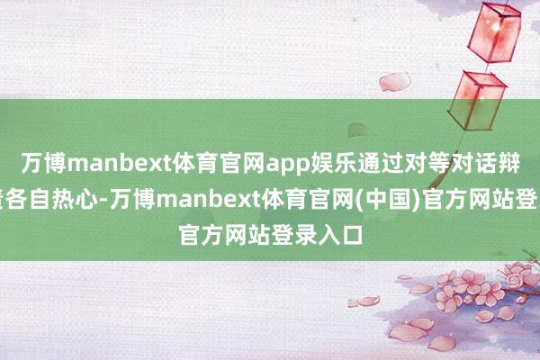 万博manbext体育官网app娱乐通过对等对话辩论贬责各自热心-万博manbext体育官网(中国)官方网站登录入口