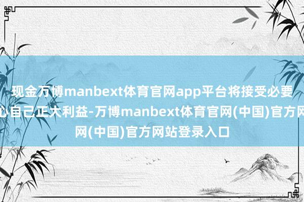 现金万博manbext体育官网app平台将接受必要当作顽强关心自己正大利益-万博manbext体育官网(中国)官方网站登录入口