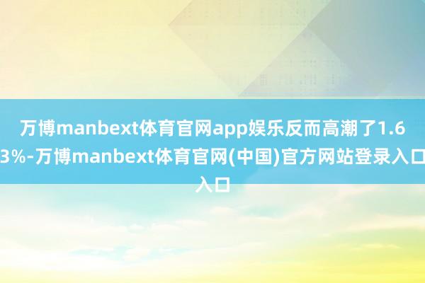 万博manbext体育官网app娱乐反而高潮了1.63%-万博manbext体育官网(中国)官方网站登录入口
