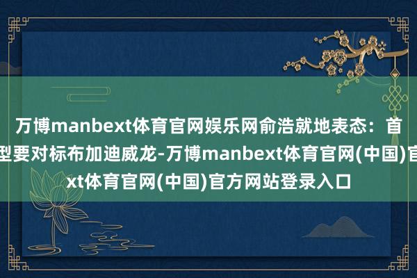 万博manbext体育官网娱乐网俞浩就地表态：首款超豪华纯电车型要对标布加迪威龙-万博manbext体育官网(中国)官方网站登录入口
