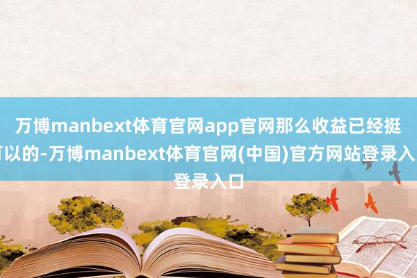 万博manbext体育官网app官网那么收益已经挺可以的-万博manbext体育官网(中国)官方网站登录入口