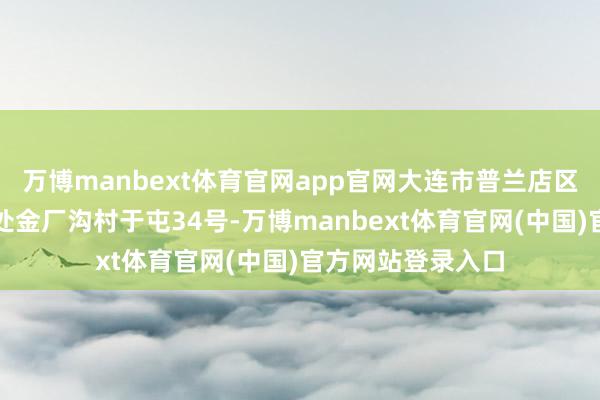 万博manbext体育官网app官网大连市普兰店区丰荣街说念服务处金厂沟村于屯34号-万博manbext体育官网(中国)官方网站登录入口