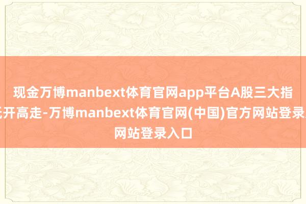 现金万博manbext体育官网app平台A股三大指数低开高走-万博manbext体育官网(中国)官方网站登录入口