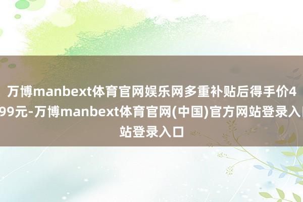 万博manbext体育官网娱乐网多重补贴后得手价4499元-万博manbext体育官网(中国)官方网站登录入口