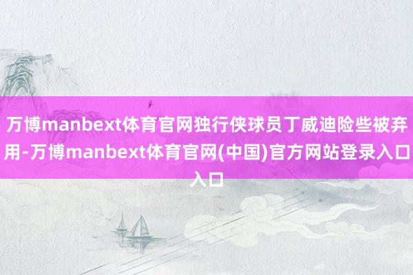 万博manbext体育官网独行侠球员丁威迪险些被弃用-万博manbext体育官网(中国)官方网站登录入口