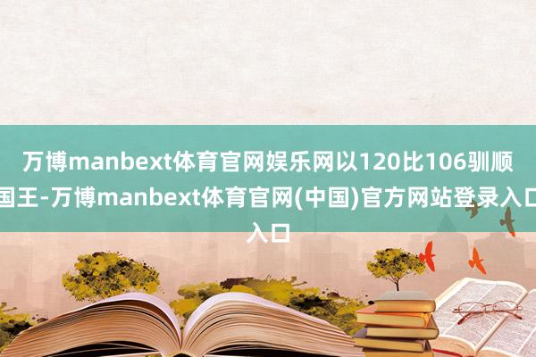 万博manbext体育官网娱乐网以120比106驯顺国王-万博manbext体育官网(中国)官方网站登录入口