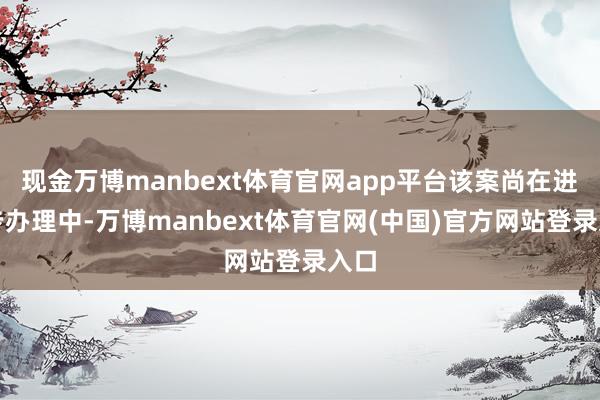 现金万博manbext体育官网app平台该案尚在进一步办理中-万博manbext体育官网(中国)官方网站登录入口