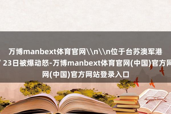 万博manbext体育官网\n\n位于台苏澳军港的“马公舰”23日被爆动怒-万博manbext体育官网(中国)官方网站登录入口