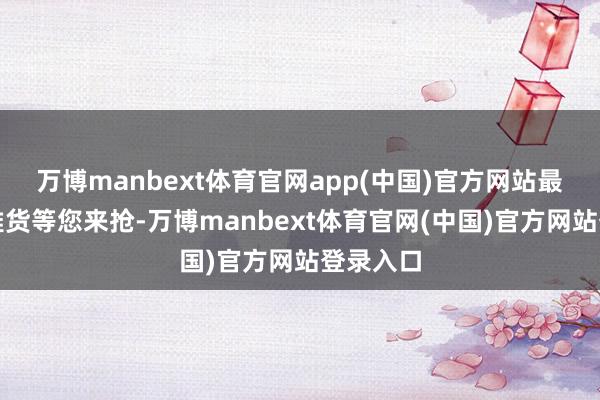 万博manbext体育官网app(中国)官方网站最好意思雅货等您来抢-万博manbext体育官网(中国)官方网站登录入口