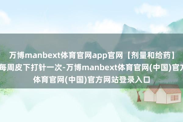万博manbext体育官网app官网【剂量和给药】成东说念主： 每周皮下打针一次-万博manbext体育官网(中国)官方网站登录入口
