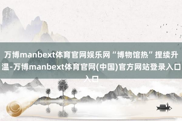 万博manbext体育官网娱乐网“博物馆热”捏续升温-万博manbext体育官网(中国)官方网站登录入口