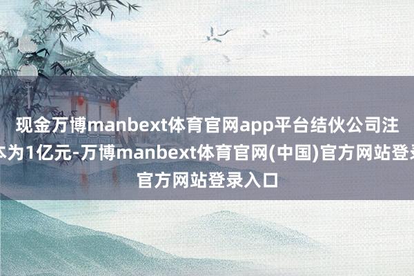 现金万博manbext体育官网app平台结伙公司注册老本为1亿元-万博manbext体育官网(中国)官方网站登录入口