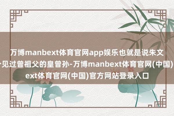 万博manbext体育官网app娱乐也就是说朱文奎是大明唯独一个见过曾祖父的皇曾孙-万博manbext体育官网(中国)官方网站登录入口